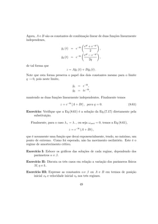 Agora, A e B são os constantes de combinação linear de duas funções linearmente
independenes,
¯y1 (t) = e−bt
µ
eqt
+ e−qt
2
¶
,
¯y2 (t) = e−bt
µ
eqt
− e−qt
2q
¶
,
de tal forma que
z = A¯y1 (t) + B¯y2 (t) .
Note que esta forma preserva o papel dos dois constantes mesmo para o limite
q → 0, pois neste limite,
¯y1 = e−bt
,
¯y2 = te−bt
,
mantendo as duas funções linearmente independentes. Finalmente temos
z = e−bt
[A + Bt] , para q = 0. (8.61)
Exercício: Veriﬁque que a Eq.(8.61) é a solução da Eq.(7.17) diretamente pela
substituição.
Finalmente, para o caso λ+ = λ−, ou seja ωaort = 0, temos a Eq.(8.61),
z = e−bt
(A + Bt) ,
que é novamente uma função que decai exponencialmente, tendo, no máximo, um
ponto de extremo. Como foi esperado, não ha movimento oscilatório. Este é o
regime de amortecimento crítico.
Exercício I: Esboce os gráﬁcos das soluções de cada regime, dependendo dos
parâmetros α e β.
Exercício II: Discuta os três casos em relação a variação dos parâmeros físicos
M, η e k.
Exercício III: Expresse as constantes α e β ou A e B em termos de posição
inicial x0 e velocidade inicial v0 nos três regimes.
49
 
