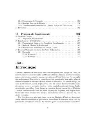 33.4 Conservação de Momento . . . . . . . . . . . . . . . . . . . . . . 270
33.5 Reações, Energia de Ligação . . . . . . . . . . . . . . . . . . . . . 276
33.6 Transformações Sucessivas de Lorentz, Adição de Velocidades . . . 277
34 Problemas . . . . . . . . . . . . . . . . . . . . . . . . . . . . . . . . . . 282
IX Processo de Espalhamento 287
35 Seção de Choque . . . . . . . . . . . . . . . . . . . . . . . . . . . . . . 287
35.1 Ângulos de Espalhamento . . . . . . . . . . . . . . . . . . . . . . 294
36 Espalhamento de Rutherford . . . . . . . . . . . . . . . . . . . . . . . . 297
36.1 Parametro de Impacto e o Ângulo de Espalhamento . . . . . . . . 297
36.2 Seção de Choque de Rutherford . . . . . . . . . . . . . . . . . . . 302
36.3 Hamiltoniana de Sistema de Muitos Corpos . . . . . . . . . . . . 304
37 Pequena Oscilações em torno do Ponto de Equilíbrio . . . . . . . . . . . 306
37.1 Exemplos . . . . . . . . . . . . . . . . . . . . . . . . . . . . . . . 313
37.1.1 Exemplo I: . . . . . . . . . . . . . . . . . . . . . . . . . . . 313
37.1.2 Exemplo II: . . . . . . . . . . . . . . . . . . . . . . . . . . 317
Part I
Introdução
Embora a Mecânica Clássica seja uma das disciplinas mais antigas da Física, os
conceitos e metódos introduzidos na Mecânica Clássica formam uma base essencial
para o estudo mais avançado, mesmo para a área de Física Moderna. Por exemplo,
não seria possível falar sobre o procedimento de quantização sem noção sobre os
conceitos básicos da estrutura Hamiltoniana da Mecânica. Ao mesmo tempo, na
área da Mecânica Clássica propriamente dito há muitos desenvolvimentos com-
pletamente novos e, portanto, existem e estão surgindo muitos problemas funda-
mentais não resolvidos. Desta forma, ao contrário do que o nome diz, a Mecânica
Clássica continua sendo uma das áreas de pesquisa de ponta mais importantes.
Os estudos sobre sistemas não lineares, fenomômenos caóticos, fractais, etc. são
destes exemplos.
Um dos objetivos principais deste curso de Mecânica Clássica é introduzir
vários métodos matemáticos para tratar certa classe de sistemas físicos que são
governados pelas leis de Newton. Na verdade, quase todos os fenômenos que obser-
5
 
