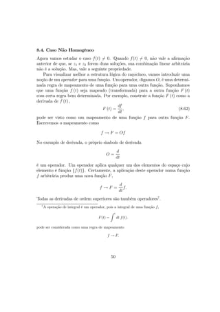 8.4. Caso Não Homogêneo
Agora vamos estudar o caso f(t) 6= 0. Quando f(t) 6= 0, não vale a aﬁrmação
anterior de que, se z1 e z2 forem duas soluções, sua combinação linear arbitrária
não é a solução. Mas, vale a seguinte propriedade.
Para visualizar melhor a estrutura lógica do raçocíneo, vamos introduzir uma
noção de um operador para uma função. Um operador, digamos O, é uma determi-
nada regra de mapeamento de uma função para uma outra função. Suponhamos
que uma função f (t) seja mapeado (transformada) para a outra função F (t)
com certa regra bem determinada. Por exemplo, construir a função F (t) como a
derivada de f (t) ,
F (t) =
df
dt
, (8.62)
pode ser visto como um mapeamento de uma função f para outra função F.
Escrevemos o mapeamento como
f → F = Of
No exemplo de derivada, o próprio simbolo de derivada
O =
d
dt
é um operador. Um operador aplica qualquer um dos elementos do espaço cujo
elemento é função {f(t)}. Certamente, a aplicação deste operador numa função
f arbitrária produz uma nova função F,
f → F =
d
dt
f.
Todas as derivadas de ordem superiores são também operadores7
.
7
A operação de integral é um operador, pois a integral de uma função f,
F(t) =
Z t
dt f(t).
pode ser considerada como uma regra de mapeamento
f → F.
50
 