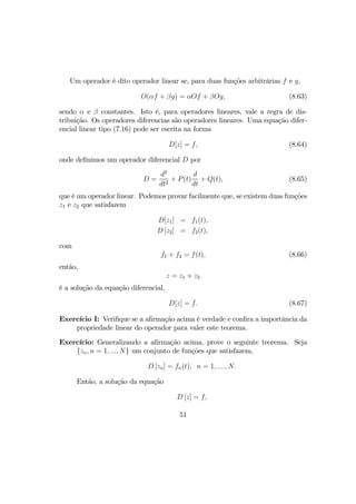Um operador é dito operador linear se, para duas funções arbitrárias f e g,
O(αf + βg) = αOf + βOg, (8.63)
sendo α e β constantes. Isto é, para operadores lineares, vale a regra de dis-
tribuição. Os operadores diferencias são operadores lineares. Uma equação difer-
encial linear tipo (7.16) pode ser escrita na forma
D[z] = f, (8.64)
onde deﬁnimos um operador diferencial D por
D =
d2
dt2
+ P(t)
d
dt
+ Q(t), (8.65)
que é um operador linear. Podemos provar facilmente que, se existem duas funções
z1 e z2 que satisfazem
D[z1] = f1(t),
D [z2] = f2(t),
com
f1 + f2 = f(t), (8.66)
então,
z = z1 + z2
é a solução da equação diferencial,
D[z] = f. (8.67)
Exercício I: Veriﬁque se a aﬁrmação acima é verdade e conﬁra a importância da
propriedade linear do operador para valer este teorema.
Exercício: Generalizando a aﬁrmação acima, prove o seguinte teorema. Seja
{zn, n = 1, ..., N} um conjunto de funções que satisfazem,
D [zn] = fn(t), n = 1, ...., N.
Então, a solução da equação
D [z] = f,
51
 