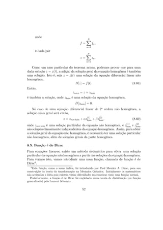 onde
f =
NX
n=1
fn,
é dada por
z =
NX
n=1
zn.
Como um caso particular do teorema acima, podemos provar que para uma
dada solução z = z(t), a adição da solução geral da equação homogênea é também
uma solução. Isto é, seja z = z(t) uma solução da equação diferencial linear não
homogênea,
D[z] = f(t). (8.68)
Então,
znovo = z + zhom
é também a solução, onde zhom é uma solução da equação homogênea,
D[zhom] = 0.
No caso de uma equação diferencial linear de 2a
ordem não homogênea, a
solução mais geral será então,
z = znon hom + αz
(1)
hom + βz
(2)
hom. (8.69)
onde znon hom é uma solução particular da equação não homogênea, e z
(1)
hom e z
(2)
hom
são soluções linearmente independentes da equação homogênea. Assim, para obter
a solução geral da equação não homogênea, é necessário ter uma solução particular
não homogênea, além de soluções gerais da parte homogênea.
8.5. Função δ de Dirac
Para equações lineares, existe um método sistemático para obter uma solução
particular da equação não homogênea a partir das soluções da equação homogênea.
Para vermos isto, vamos introduzir uma nova função, chamada de função δ de
Dirac8
.
8
Esta função, como o nome indica, foi introduzido por Paul Maurice A. Dirac, para sua
construição da teoria da transformação na Mecânica Quântica. Inicialmente os matemáticos
não aceitaram a idéia pois existem várias diﬁculdades matematicas como uma função normal.
Posteriormente, a função δ de Dirac foi englobada numa teoria de distribuição (ou função
generalizada) pelo Laurent Schwartz.
52
 