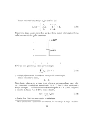Vamos considerar uma função φ∆(x) deﬁnida por
φ∆ (x) =



0,
1/2∆,
0,
t < −∆,
−∆ < t < ∆,
t > ∆,
(8.70)
Como ver a ﬁgura abaixo, na medida que ∆ se torna menor, esta função se torna
cada vez mais estreita e alta na origem.
-2 -1 0 1 2
-2
0
2
4
6
∆ = 0.2
∆=0.5
Note que para qualquer ∆, temos por construção,
Z ∞
−∞
φ∆ (x) dx = 1. (8.71)
A condição tipo acima é chamada de condição de normalização.
Vamos considerar o limite,
∆ → 0.
Neste limite, a função φ∆ se torna ∞ na origem, e zero em qualquer outro valor
de x, mantendo a condição de normalização, Eq.(8.71). Isto é, a área abaixo desta
função é sempre 1. Isto deve ser mantido mesmo para ∆ → 0. Assim, chegamos
o conceito da função δ(x) de Dirac como o limite9
,
δ(x) → lim
∆→0
φ∆ (x) . (8.72)
A função δ de Dirac tem as seguintes propriedades:
9
Note que este limite é para ilustrar sua essência e, não é a deﬁnição da função δ de Dirac.
53
 