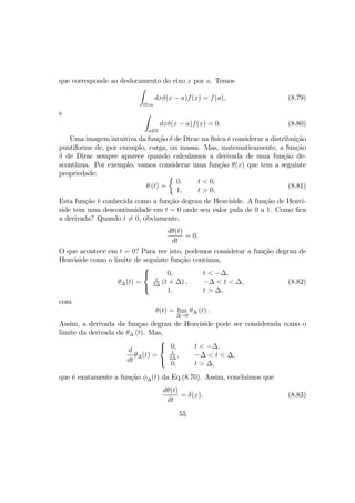 que corresponde ao deslocamento do eixo x por a. Temos
Z
Ω3a
dxδ(x − a)f(x) = f(a), (8.79)
e Z
a/∈Ω
dxδ(x − a)f(x) = 0. (8.80)
Uma imagem intuitiva da função δ de Dirac na física é considerar a distribuição
puntiforme de, por exemplo, carga, ou massa. Mas, matematicamente, a função
δ de Dirac sempre aparece quando calculamos a derivada de uma função de-
scontínua. Por exemplo, vamos considerar uma função θ(x) que tem a seguinte
propriedade:
θ (t) =
½
0,
1,
t < 0,
t > 0,
(8.81)
Esta função é conhecida como a função degrau de Heaviside. A função de Heavi-
side tem uma descontinuidade em t = 0 onde seu valor pula de 0 a 1. Como ﬁca
a derivada? Quando t 6= 0, obviamente,
dθ(t)
dt
= 0.
O que acontece em t = 0? Para ver isto, podemos considerar a função degrau de
Heaviside como o limite de seguinte função contínua,
θ∆(t) =



0,
1
2∆
(t + ∆) ,
1,
t < −∆,
−∆ < t < ∆,
t > ∆,
(8.82)
com
θ(t) = lim
∆→0
θ∆ (t) .
Assim, a derivada da funçao degrau de Heaviside pode ser considerada como o
limite da derivada de θ∆ (t). Mas,
d
dt
θ∆(t) =



0,
1
2∆
,
0,
t < −∆,
−∆ < t < ∆,
t > ∆,
que é exatamente a função φ∆(t) da Eq.(8.70). Assim, concluimos que
dθ(t)
dt
= δ(x). (8.83)
55
 