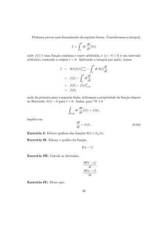 Podemos provar mais formalmente da seguinte forma. Consideramos a integral,
I =
Z b
a
dt
dθ
dt
f(t)
onde f(t) é uma função contínua e suave arbitrária, e [a < 0 < b] é um intervalo
arbitrário, contendo a origem t = 0. Aplicando a integral por parte, temos
I = θ(t)f(t)|t=b
t=a −
Z b
a
dt θ(t)
df
dt
= f(b) −
Z b
0
dt
df
dt
= f(b) − f(t)|b
t=0
= f(0).
onde da primeira para a segunda linha, utilizamos a propriedade da função degrau
de Heaviside, θ(t) = 0 para t < 0. Assim, para ∀
Ω 3 0
Z
Ω30
dt
dθ
dt
f(t) = f(0),
impilca em
dθ
dt
= δ (t) . (8.84)
Exercício I: Esboce graﬁcos das funções θ(t) e θ∆ (t).
Exercício II: Esboce o graﬁco da função,
θ(a − t).
Exercício III: Calcule as derivadas,
dθ(t − a)
dt
,
dθ(a − t)
dt
.
Exercício IV: Prove que,
56
 