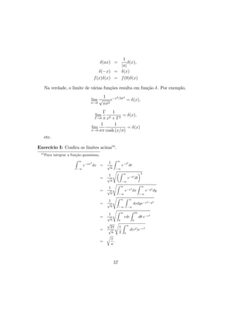 δ(ax) =
1
|a|
δ(x),
δ(−x) = δ(x)
f(x)δ(x) = f(0)δ(x)
Na verdade, o limite de várias funções resulta em função δ. Por exemplo,
lim
σ→0
1
√
πσ2
e−x2/2σ2
= δ(x),
lim
Γ→0
Γ
π
1
x2 + Γ2
= δ(x),
lim
σ→0
1
σπ
1
cosh (x/σ)
= δ(x)
etc.
Exercício I: Conﬁra os limites acima10
.
10
Para integrar a função gaussiana,
Z ∞
−∞
e−ax2
dx =
1
√
a
Z ∞
−∞
e−t2
dt
=
1
√
a
sµZ ∞
−∞
e−t2
dt
¶2
=
1
√
a
sZ ∞
−∞
e−x2
dx
Z ∞
−∞
e−y2
dy
=
1
√
a
sZ ∞
−∞
Z ∞
−∞
dxdye−x2−y2
=
1
√
a
s
Z ∞
0
rdr
Z 2π
0
dθ e−r2
=
√
2π
√
a
s
1
2
Z ∞
0
d(r2)e−r2
=
r
π
a
.
57
 