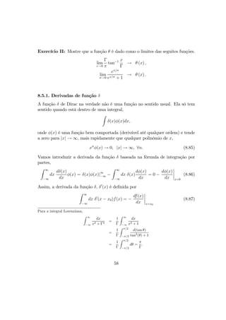 Exercício II: Mostre que a função θ é dado como o limites das seguites funções.
lim
ε→0
Γ
π
tan−1 x
Γ
→ θ (x) ,
lim
σ→0
ex/σ
ex/σ + 1
→ θ (x) .
8.5.1. Derivadas de função δ
A função δ de Dirac na verdade não é uma função no sentido usual. Ela só tem
sentido quando está dentro de uma integral,
Z
δ(x)φ(x)dx,
onde φ(x) é uma função bem comportada (derivável até qualquer ordem) e tende
a zero para |x| → ∞, mais rapidamente que qualquer polinômio de x,
xn
φ(x) → 0, |x| → ∞, ∀n. (8.85)
Vamos introduzir a derivada da função δ baseada na fórmula de integração por
partes,
Z ∞
−∞
dx
dδ(x)
dx
φ(x) = δ(x)φ(x)|∞
−∞ −
Z ∞
−∞
dx δ(x)
dφ(x)
dx
= 0 −
dφ(x)
dx
¯
¯
¯
¯
x=0
(8.86)
Assim, a derivada da função δ, δ0
(x) é deﬁnida por
Z ∞
−∞
dx δ0
(x − x0)f(x) = −
df(x)
dx
¯
¯
¯
¯
x=x0
(8.87)
Para a integral Lorenziana,
Z ∞
−∞
dx
x2 + Γ2
=
1
Γ
Z ∞
−∞
dx
x2 + 1
=
1
Γ
Z π/2
−π/2
d(tan θ)
tan2
(θ) + 1
=
1
Γ
Z π/2
−π/2
dθ =
π
Γ
.
58
 