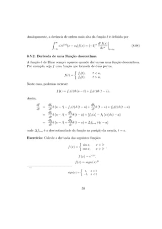 Analogamente, a derivada de ordem mais alta da função δ é deﬁnida por
Z ∞
−∞
dxδ(n)
(x − x0)f(x) = (−1)n dn
f(x)
dxn
¯
¯
¯
¯
x=x0
(8.88)
8.5.2. Derivada de uma Função descontínua
A função δ de Dirac sempre aparece quando derivamos uma função descontínua.
Por exemplo, seja f uma função que formada de duas partes,
f(t) =
½
f1(t),
f2(t).
t < a,
t > a,
Neste caso, podemos escrever
f (t) = f1 (t) θ (a − t) + f2 (t) θ (t − a) .
Assim,
df
dt
=
df1
dt
θ (a − t) − f1 (t) δ (t − a) +
df2
dt
θ (t − a) + f2 (t) δ (t − a)
=
df1
dt
θ (a − t) +
df2
dt
θ (t − a) + [f2 (a) − f1 (a)] δ (t − a)
=
df1
dt
θ (a − t) +
df2
dt
θ (t − a) + ∆ft=a δ (t − a)
onde ∆ft=a é a descontinuidade da função na posição da menda, t = a.
Exercício: Calcule a derivada das seguintes funções:
f (x) =
½
sin x,
cos x,
x < 0
x > 0
,
f (x) = e−|x|
,
f(x) = sign (x) 11
11
sign(x) =
½
1,
−1,
x > 0
x < 0
59
 