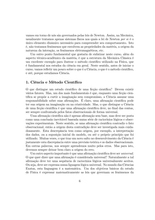 vamos em torno de nós são governados pelas leis de Newton. Assim, na Mecânica,
usualmente tratamos apenas sistemas físcos nos quais a lei de Newton por si é o
único elemento dinâmico necessário para compreender seu comportamento. Isto
é, não tratamos fenômenos que envolvem as propriedades da matéria, a origem da
natureza da interação, os fenômenos eletromagnéticos, etc.
Um outro ponto fundamental que gostaria de enfatizar neste curso, além do
aspecto técnico-acadêmico da matéria, é que a estrutura da Mecânica Clássica é
um excelente exemplo para ilustrar o método cientíﬁco utilizado na Física, que
é fundamental nos estudos da ciência em geral. Neste sentido, antes de iniciar o
curso, vamos reﬂetir um pouco sobre o que é a Ciência, o que é o método cientíﬁco,
e até, porque estudamos Ciência.
1. Ciência e Método Cientíﬁco
O que distingue um estudo cientíﬁco de uma ﬁcção cientíﬁca? Devem existir
vários fatores. Mas, um dos mais fundamentais é que, enquanto uma ﬁcção cien-
tíﬁca se propõe a curtir a imaginação sem compromisso, a Ciência assume uma
responsabilidade sobre suas aﬁrmações. É claro, uma aﬁrmação cientíﬁca pode
ter sua origem na imaginação ou na criatividade. Mas, o que distingue a Ciência
de uma ﬁcção cientíﬁca é que uma aﬁrmação cientíﬁca deve, no ﬁnal das contas,
ser sempre confrontada pelos fatos observacionais de forma universal.
Uma aﬁrmação cientíﬁca não é apenas aﬁrmação sem base, mas deve ser posta
como uma conclusão inevitável baseada numa série de raciocínios lógicos e obser-
vações experimentais. Neste sentido, se uma aﬁrmação cientíﬁca contradiz o fato
observacional, então a origem desta contradição deve ser investigada mais cuida-
dosamente. Esta descrepância tem como origem, por exemplo, a interpretação
dos dados, ou a suposição inicial do modelo, ou até o próprio princípio que foi
utilizado. Muitas vezes, o que traz um novo salto no desenvolvimento da Ciência é
justamente esta discrepância entre uma previsão teórica e os dados observacionais.
Em outras palavras, nos sempre aprendemos muito pelos erros. Mas para isto,
devemos sempre deixar bem claro a origem do erro.
Um outro aspecto importante é que uma aﬁrmação cientíﬁca deve ser universal.
O que quer dizer que uma aﬁrmação é considerada universal? Naturalmente a tal
aﬁrmação deve ter uma sequência de raciocínios lógicos universalmente aceitos.
Ou seja, deve ser expressa numa liguagem lógica universal. No mundo das Ciências
Exatas, esta linguagem é a matemática. Um dos objetivos básicos do estudo
de Física é expressar matematicamente as leis que governam os fenômenos da
6
 