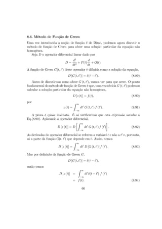 8.6. Método de Função de Green
Uma vez introduzida a noção de função δ de Dirac, podemos agora discutir o
método de função de Green para obter uma solução particular da equação não
homogênea.
Seja D o operador diferencial linear dado por
D =
d2
dt2
+ P(t)
d
dt
+ Q(t).
A função de Green G(t, t0
) deste operador é diﬁnida como a solução da equação,
D [G(t, t0
)] = δ(t − t0
). (8.89)
Antes de discutirmos como obter G (t, t0
), vamos ver para que serve. O ponto
fundamental do método de função de Green é que, uma vez obtida G (t, t0
) podemos
calcular a solução particular da equação não homogênea,
D [z(t)] = f(t), (8.90)
por
z (t) =
Z ∞
−∞
dt0
G (t, t0
) f (t0
) . (8.91)
A prova é quase imediata. É só veriﬁcarmos que esta expressão satisfaz a
Eq.(8.90). Aplicando o operador diferencial,
D [z (t)] = D
·Z ∞
−∞
dt0
G (t, t0
) f (t0
)
¸
. (8.92)
As derivadas do operador diferencial se referem a variável t e não a t0
e, portanto,
só a parte da função G(t, t0
) que depende em t. Assim, temos
D [z (t)] =
Z ∞
−∞
dt0
D [G (t, t0
)] f (t0
) . (8.93)
Mas por deﬁnição da função de Green G,
D [G(t, t0
)] = δ(t − t0
),
então temos
D [z (t)] =
Z ∞
−∞
dt0
δ(t − t0
) f (t0
)
= f(t). (8.94)
60
 