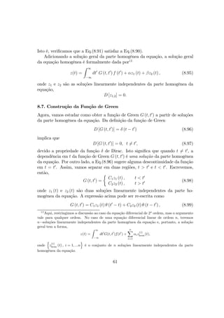 Isto é, veriﬁcamos que a Eq.(8.91) satisfaz a Eq.(8.90).
Adicionando a solução geral da parte homogênea da equação, a solução geral
da equação homogênea é formalmente dada por12
z(t) =
Z ∞
−∞
dt0
G (t, t0
) f (t0
) + αz1 (t) + βz2 (t) , (8.95)
onde z1 e z2 são as soluções linearmente independentes da parte homogênea da
equação,
D [z1,2] = 0.
8.7. Construção da Função de Green
Agora, vamos estudar como obter a função de Green G (t, t0
) a partír de soluções
da parte homogênea da equação. Da deﬁnição da função de Green
D [G (t, t0
)] = δ (t − t0
) (8.96)
implica que
D [G (t, t0
)] = 0, t 6= t0
, (8.97)
devido a propriedade da função δ de Dirac. Isto signiﬁca que quando t 6= t0
, a
dependência em t da função de Green G (t, t0
) é uma solução da parte homogênea
da equação. Por outro lado, a Eq.(8.96) sugere alguma descontinuidade da função
em t = t0
. Assim, vamos separar em duas regiões, t > t0
e t < t0
. Escrevemos,
então,
G (t, t0
) =
½
C1z1 (t) ,
C2z2 (t) ,
t < t0
t > t0 (8.98)
onde z1 (t) e z2 (t) são duas soluções linearmente independentes da parte ho-
mogênea da equação. A expressão acima pode ser re-escrita como
G (t, t0
) = C1z1 (t) θ (t0
− t) + C2z2 (t) θ (t − t0
) , (8.99)
12
Aqui, restringimos a discussão ao caso da equação diferencial de 2o
ordem, mas o argumento
vale para qualquer ordem. No caso de uma equação diferencial linear de ordem n, teremos
n−soluções linearmente independentes da parte homogênea da equação e, portanto, a solução
geral tem a forma,
z(t) =
Z ∞
−∞
dt0
G(t, t0
)f(t0
) +
nX
i=1
αiz
(i)
hom(t),
onde
n
z
(i)
hom (t) , i = 1, ...n
o
é o conjunto de n soluções linearmente independentes da parte
homogênea da equação.
61
 