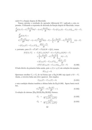 onde θ é a função degrau de Heaviside.
Vamos calcular o resultado do operador diferencial D [ ] aplicado a esta ex-
pressão. Utilizando a expressão de derivada da função degrau de Heaviside, temos
d
dt
G (t, t0
) = C1
dz1 (t)
dt
θ (t0
− t)+C2
dz2 (t)
dt
θ (t − t0
)+{C2z2 (t) − C1z1 (t)}t=t0 δ (t − t0
) ,
d2
dt2
G (t, t0
) =
C1
d2
z1 (t)
dt2
θ (t0
− t) + C2
d2
z2 (t)
dt2
θ (t − t0
) +
½
C2
dz2 (t)
dt
− C1
dz1 (t)
dt
¾
t=t0
δ (t − t0
)
+ {C2z2 (t0
) − C1z1 (t0
)}t=t0
dδ (t − t0
)
dt
,
e, portanto, para D = d2
/dt2
+ P(t)d/dt + Q(t), temos
D [G (t, t0
)] = C1D [z1 (t)] θ (t0
− t) + C2D [z2 (t)] θ (t − t0
)
+
½
C2
dz2 (t)
dt
− C1
dz1 (t)
dt
¾
t=t0
δ (t − t0
)
+ {C2z2 (t0
) − C1z1 (t0
)}t=t0
dδ (t − t0
)
dt
+P(t0
) {C2z2 (t) − C1z1 (t)}t=t0 δ (t − t0
) (8.100)
O lado direito da primeira linha anula, pois z1 (t) e z2 (t) são soluções da equação,
D [z1,2] = 0.
Queremos escolher C1 e C2 de tal forma que a Eq.(8.100) seja igual a δ(t − t0
).
Assim, a terceira linha não deve aparecer. Isto implica
C2z2 (t0
) − C1z1 (t0
) = 0, (8.101)
e esta condição elimina também a última linha da Eq.(8.100). Agora basta escol-
her,
C2
dz2 (t0
)
dt0
− C1
dz1 (t0
)
dt0
= 1. (8.102)
A solução do sistema {Eq.(33.32),Eq.(33.33)} fornece,
C1 =
z2 (t0
)
W [z1 (t0) , z2 (t0)]
, (8.103)
C2 =
z1 (t0
)
W [z1 (t0) , z2 (t0)]
, (8.104)
62
 