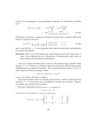 onde W no denominador é uma quantidade conhecida por Wronskiana, deﬁnida
por13
W [z1 (t) , z2 (t)] = z1 (t)
dz2 (t)
dt
− z2 (t)
dz1 (t)
dt
= det
¯
¯
¯
¯
z1 (t) z2 (t)
dz1 (t) /dt dz2 (t) /dt
¯
¯
¯
¯ . (8.105)
Finalmente, obtivemos a expressão de função de Green para a equação diferencial
linear de segunda ordem por
G (t, t0
) =
1
W [z1 (t0) , z2 (t0)]
½
z2 (t0
) z1 (t) ,
z1 (t0
) z2 (t) ,
t < t0
t0
< t
, (8.106)
onde, como foi dito, z1 e z2 são quaisquer duas soluções linearmente independentes
da equação homogênea.
Exercício: Prove que a Wronskiana de duas funções linearmente dependente é
nula. Prove também que se a Wronskiana é identicamente nula, então as
duas funções são linearmente dependentes.
Note que a função de Green não é unívoca. Em primeiro lugar, qualquer duas
funções z(1)
e z(2)
podem ser utilizadas desde que elas sejam soluções linearmente
independentes da equação homogênea. Isto é equivalente dizer que se G0 (t, t0
) é
uma função de Green da equação, então,
G (t, t0
) = G0 (t, t0
) + zhom (t)
é uma outra função de Green, também.
Esta não-unicidade pode ser utlizada para escolher a melhor combinação das
soluções z(1)
e z(2)
de acordo com a condição de contorno do problema. Vejamos
em seguida um exemplo deste questão.
13
Em geral, a Wronskiana de duas funções f e g é deﬁnida por
W [f, g] = fg0
− gf0
.
Genericamente, a Wronskiana de n funções é deﬁnida por
W [f1, f2, ..., fn] = det
¯
¯
¯
¯
¯
¯
¯
¯
¯





f1 f2 · · · fn
f0
1 f0
2 · · · f0
n
...
...
f
(n−1)
1 f
(n−1)
2 · · · f
(n−1)
n





¯
¯
¯
¯
¯
¯
¯
¯
¯
.
63
 