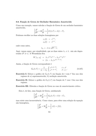 8.8. Função de Green de Oscilador Harmônico Amortecido
Como um exemplo, vamos calcular a função de Green de um oscilador harmônico
amortecido, ·
d2
dt2
+ 2b
d
dt
+ c
¸
G (t, t0
) = δ (t − t0
) .
Podemos escolher as duas soluções homogêneas por
z1 (t) = eλ+t
,
z2 (t) = eλ−t
.
onde como antes,
λ± = −b ±
√
b2 − c.
Aqui, vamos supor, por simplicidade, que as duas raízes λ+ e λ− não são degen-
eradas (b2
6= c). A Wronskiana ﬁca
W [z1, z2] = λ−eλ+t
eλ−t
− λ+eλ−t
eλ+t
= (λ− − λ+) e(λ++λ−)t
.
Assim, a função de Green correspondente é
G0 (t, t0
) =
1
λ− − λ+
½
eλ+(t−t0)
,
eλ−(t−t0)
,
t < t0
t0
< t
. (8.107)
Exercício I: Esboce o gráﬁco de G0 (t, t0
) em função de t com t0
ﬁxo nos dois
regimes de a) superamortecido, b) oscilação amortecida.
Exercício II: Esboce o gráﬁco de G0 (t, t0
) em função de t0
com t ﬁxo nos dois
regimes.
Exercício III: Obtenha a função de Green no caso de amortecimento crítico.
Esta é, de fato, uma função de Green, satisfazendo
·
d2
dt2
+ 2b
d
dt
+ c
¸
G0 (t, t0
) = δ (t − t0
) ,
mas existe uma inconveniência. Como vimos, para obter uma solução da equação
não homogênea, ·
d2
dt2
+ 2b
d
dt
+ c
¸
z(t) = f(t),
64
 