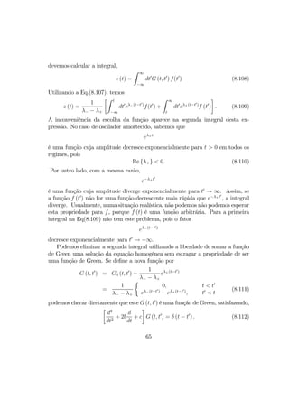 devemos calcular a integral,
z (t) =
Z ∞
−∞
dt0
G (t, t0
) f(t0
) (8.108)
Utilizando a Eq.(8.107), temos
z (t) =
1
λ− − λ+
·Z t
−∞
dt0
eλ−(t−t0)
f(t0
) +
Z ∞
t
dt0
eλ+(t−t0)
f (t0
)
¸
. (8.109)
A inconveniência da escolha da função aparece na segunda integral desta ex-
pressão. No caso de oscilador amortecido, sabemos que
eλ+t
é uma função cuja amplitude decresce exponencialmente para t > 0 em todos os
regimes, pois
Re {λ+} < 0. (8.110)
Por outro lado, com a mesma razão,
e−λ+t0
é uma função cuja amplitude diverge exponencialmente para t0
→ ∞. Assim, se
a função f (t0
) não for uma função decrescente mais rápida que e−λ+t0
, a integral
diverge. Usualmente, numa situação realística, não podemos não podemos esperar
esta propriedade para f, porque f (t) é uma função arbitrária. Para a primeira
integral na Eq(8.109) não tem este problema, pois o fator
eλ−(t−t0)
decresce exponencialmente para t0
→ −∞.
Podemos eliminar a segunda integral utilizando a liberdade de somar a função
de Green uma solução da equação homogênea sem estragar a propriedade de ser
uma função de Green. Se deﬁne a nova função por
G (t, t0
) = G0 (t, t0
) −
1
λ− − λ+
eλ+(t−t0)
=
1
λ− − λ+
½
0,
eλ−(t−t0)
− eλ+(t−t0)
,
t < t0
t0
< t
(8.111)
podemos checar diretamente que este G (t, t0
) é uma função de Green, satisfazendo,
·
d2
dt2
+ 2b
d
dt
+ c
¸
G (t, t0
) = δ (t − t0
) . (8.112)
65
 