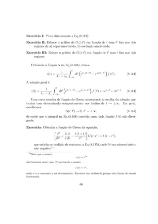 Exercício I: Prove diretamente a Eq.(8.112).
Exercício II: Esboce o gráﬁco de G (t, t0
) em função de t com t0
ﬁxo nos dois
regimes de a) superamortecido, b) oscilação amortecida.
Exercício III: Esboce o gráﬁco de G (t, t0
) em função de t0
com t ﬁxo nos dois
regimes.
Utlizando a função G na Eq.(8.108), temos
z(t) =
1
λ− − λ+
Z t
−∞
dt0
³
eλ−(t−t0)
− eλ+(t−t0)
´
f (t0
) . (8.113)
A solução geral é
z(t) =
1
λ− − λ+
Z t
−∞
dt0
³
eλ−(t−t0)
− eλ+(t−t0)
´
f (t0
) + αeλ+t
+ βeλ−t
. (8.114)
Uma certa escolha da função de Green corresponde à escolha da solução par-
ticular com determinado comportamento nos limites de t → ±∞. Em geral,
escolhemos
G(t, t0
) → 0, t0
→ ±∞, (8.115)
de modo que a integral na Eq.(8.108) convirja para dada função f (t) não diver-
gente.
Exercício: Obtenha a função de Green da equação,
·
d2
dr2
+
2
r
d
dr
−
( + 1)
r2
¸
G (r, r0
) = δ (r − r0
) ,
que satisfaz a condição de contorno, a Eq.(8.115), onde l é um número inteiro
não negativo14
.
14
Note que a ansatz,
z (r) = eλt
não funciona neste caso. Experimente o ansatz,
z (r) = rα
,
onde α é a constante a ser determinada. Encontre um motivo de porque esta forma de ansatz
funcionaria.
66
 
