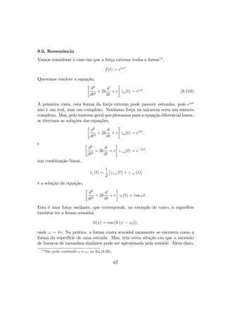 8.9. Ressonância
Vamos considerar o caso em que a força externa tenha a forma15
,
f(t) = eiωt
.
Queremos resolver a equação,
·
d2
dt2
+ 2b
d
dt
+ c
¸
zω(t) = eiωt
. (8.116)
À primeira vista, esta forma da força externa pode parecer estranha, pois eiωt
não é um real, mas um complexo. Nenhuma força na natureza seria um número
complexo. Mas, pelo teorema geral que provamos para a equação diferencial linear,
se tivermos as soluções das equações,
·
d2
dt2
+ 2b
d
dt
+ c
¸
zω(t) = eiωt
,
e ·
d2
dt2
+ 2b
d
dt
+ c
¸
z−ω(t) = e−iωt
,
sua combinação linear,
zr (t) =
1
2
[z+ω (t) + z−ω (t)]
é a solução da equação,
·
d2
dt2
+ 2b
d
dt
+ c
¸
zr(t) = cos ωt.
Esta é uma força oscilante, que corresponde, no exemplo de carro, à superfície
também ter a forma senoidal,
h(x) = cos (k (x − x0)) ,
onde ω = kv. Na prática, a forma exata senoidal raramente se encontra como a
forma da superfície de uma estrada. Mas, têm certa situção em que a sucessão
de buracos de tamanhos similares pode ser aproximada pela senóide. Além disto,
15
Não pode confundir ω e ωr na Eq.(8.56).
67
 