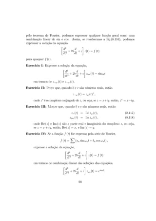 pelo teorema de Fourier, podemos expressar qualquer função geral como uma
combinação linear de sin e cos. Assim, se resolvermos a Eq.(8.116), podemos
expressar a solução da equação
·
d2
dt2
+ 2b
d
dt
+ c
¸
z(t) = f (t)
para quaquer f (t).
Exercício I: Expresse a solução da equação,
·
d2
dt2
+ 2b
d
dt
+ c
¸
zim(t) = sin ωt
em termos de z+ω (t) e z−ω (t).
Exercício II: Prove que, quando b e c são números reais, então
z−ω (t) = zω (t)∗
,
onde z∗
é o complexo conjugado de z, ou seja, se z = x+iy, então, z∗
= x−iy.
Exercício III: Mostre que, quando b e c são números reais, então
zr (t) = Re zω (t) , (8.117)
zim (t) = Im zω (t) , (8.118)
onde Re (z) e Im (z) são a parte real e imaginária do complexo z, ou seja,
se z = x + iy, então, Re (z) = x, e Im (z) = y.
Exercício IV: Se a função f (t) for expresso pela série de Fourier,
f (t) =
X
(an sin ωnt + bn cos ωnt) ,
expresse a solução da equação,
·
d2
dt2
+ 2b
d
dt
+ c
¸
z(t) = f (t)
em termos de combinação linear das soluções das equações,
·
d2
dt2
+ 2b
d
dt
+ c
¸
zωn (t) = eiωnt
.
68
 