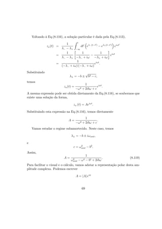 Voltando à Eq.(8.116), a solução particular é dada pela Eq.(8.113),
zω(t) =
1
λ− − λ+
Z t
−∞
dt0
³
eλ−(t−t0)
− eλ+(t−t0)
´
eiωt0
=
1
λ− − λ+
·
1
−λ− + iω
−
1
−λ+ + iω
¸
eiωt
=
1
(−λ− + iω) (−λ− + iω)
eiωt
.
Substituindo
λ± = −b ±
√
b2 − c,
temos
zω(t) =
1
−ω2 + 2ibω + c
eiωt
.
A mesma expressão pode ser obtida diretamente da Eq.(8.116), se soubermos que
existe uma solução da forma,
zω (t) = Aeiωt
.
Substituindo esta expressão na Eq.(8.116), temos diretamente
A =
1
−ω2 + 2ibω + c
.
Vamos estudar o regime subamortecido. Neste caso, temos
λ± = −b ± iωamt,
e
c = ω2
amt − b2
.
Assim,
A =
1
ω2
amt − ω2 − b2 + 2ibω
. (8.119)
Para facilitar o visual e o cálculo, vamos adotar a representação polar desta am-
plitude complexa. Podemos escrever
A = |A| eiφ
69
 