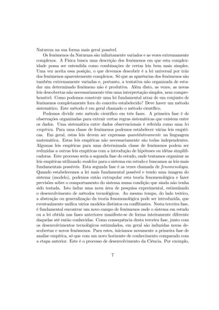 Natureza na sua forma mais geral possível.
Os fenômenos da Naturaza são inﬁnitamente variados e as vezes extremamente
complexos. A Física busca uma descrição dos fenômenos em que esta complex-
idade possa ser entendida como combinações de certas leis bem mais simples.
Uma vez aceita essa posição, o que devemos descobrir é a lei universal por tráz
dos fenômenos aparentemente complexos. Só que as aparências dos fenômenos são
também extremamente variadas e, portanto, a tentativa não organizada de estu-
dar um determinado fenômeno não é produtiva. Além disto, as vezes, as novas
leis descobertas não necessariamente têm uma interpretação simples, nem compre-
hensível. Como podemos construir uma lei fundamental atraz de um conjunto de
fenômenos completamente fora do conceito estabelecido? Deve haver um método
sistemático. Este método é em geral chamado o método cientíﬁco.
Podemos dividir este método cientíﬁco em três fases. A primeira fase é de
observações organizadas para extrair certas regras sistemáticas que existem entre
os dados. Uma sistemática entre dados observacionais é referida como uma lei
empírica. Para uma classe de fenômenos podemos estabelecer várias leis empíri-
cas. Em geral, estas leis devem ser expressas quantitativamente na linguagem
matemática. Estas leis empíricas não necessariamente são todas independentes.
Algumas leis empíricas para uma determinada classe de fenômenos podem ser
reduzidas a outras leis empíricas com a introdução de hipóteses ou idéias simpliﬁ-
cadoras. Este processo seria a segunda fase do estudo, onde tentamos organizar as
leis empíricas utilizando modelos para o sistema em estudo e buscamos as leis mais
fundamentais possíveis. Esta segunda fase é as vezes chamada de fenomenologia.
Quando estabelecemos a lei mais fundamental possível e tendo uma imagem do
sistema (modelo), podemos então extrapolar esta teoria fenomenológica e fazer
previsões sobre o comportamento do sistema numa condição que ainda não tenha
sido testada. Isto induz uma nova área de pesquisa experimental, estimulando
o desenvolvimento de métodos tecnológicos. Ao mesmo tempo, do lado teórico,
a abstração ou generalização da teoria fenomonológica pode ser introduzida, que
eventualmente uniﬁca vários modelos distintos ou conﬂitantes. Nesta terceira fase,
é fundamental encontrar um novo campo de fenômenos onde o sistema em estudo
ou a lei obtida nas fases anteriores manifeste-se de forma inteiramente diferente
daquelas até então conhecidas. Como consequência desta terceira fase, junto com
os desenvolvimentos tecnológicos estimulados, em geral são induzidas novas de-
scobertas e novos fenômenos. Para estes, iniciamos novamente a primeira fase de
analise empírica, só que com um novo horizonte de conhecimento comparado com
a etapa anterior. Este é o processo de desenvolvimento da Ciência. Por exemplo,
7
 