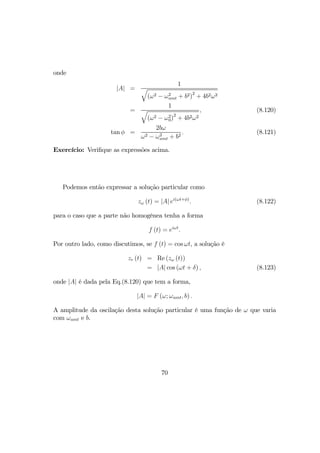 onde
|A| =
1
q
(ω2 − ω2
amt + b2)
2
+ 4b2ω2
=
1
q
(ω2 − ω2
0)
2
+ 4b2ω2
, (8.120)
tan φ =
2bω
ω2 − ω2
amt + b2
. (8.121)
Exercício: Veriﬁque as expressões acima.
Podemos então expressar a solução particular como
zω (t) = |A| ei(ωt+φ)
. (8.122)
para o caso que a parte não homogênea tenha a forma
f (t) = eiωt
.
Por outro lado, como discutimos, se f (t) = cos ωt, a solução é
zr (t) = Re (zω (t))
= |A| cos (ωt + δ) , (8.123)
onde |A| é dada pela Eq.(8.120) que tem a forma,
|A| = F (ω; ωamt, b) .
A amplitude da oscilação desta solução particular é uma função de ω que varia
com ωamt e b.
70
 