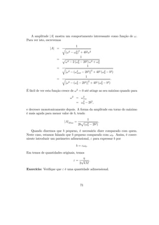 A amplitude |A| mostra um comportamento interessante como função de ω.
Para ver isto, escrevemos
|A| =
1
q
(ω2 − ω2
0)
2
+ 4b2ω2
=
1
p
ω4 − 2 (ω2
0 − 2b2) ω2 + ω4
0
=
1
q
[ω2 − (ω2
amt − 2b2)]
2
+ 4b2 (ω2
0 − b2)
=
1
q
[ω2 − (ω2
0 − 2b2)]
2
+ 4b2 (ω2
0 − b2)
.
É fácil de ver esta função cresce de ω2
= 0 até atinge ao seu máximo quando para
ω2
= ω2
res
= ω2
0 − 2b2
,
e decresce monotonicamente depois. A forma da amplitude em torno do máximo
é mais aguda para menor valor de b, tendo
|A|Max =
1
2b
p
(ω2
0 − 2b2)
.
Quando dizermos que b pequeno, é necessário dizer comparado com quem.
Neste caso, estamos falando que b pequeno comparado com ω0. Assim, é conve-
niente introduzir um parâmetro adimensional, ε para expressar b por
b = εω0.
Em temos de quantidades originais, temos
ε =
η
2
√
kM
.
Exercício: Veriﬁque que ε é uma quantidade adimensional.
71
 