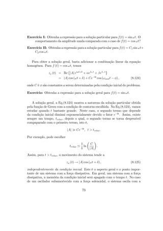 Exercício I: Obtenha a expressão para a solução particular para f(t) = sin ωt. O
comportamento da amplitude muda comparado com o caso de f(t) = cos ωt?
Exercício II: Obtenha a expressão para a solução particular para f(t) = C1 sin ωt+
C2 cos ωt.
Para obter a solução geral, basta adicionar a combinação linear da equação
homogênea. Para f (t) = cos ωt, temos
zω (t) = Re
©
|A| eiωt+δ
+ αeλ+t
+ βeλ−t
ª
= |A| cos (ωt + δ) + Ce−bt
cos (ωamtt − φ) , (8.124)
onde C é φ são constantes a serem determinadas pela condição inicial do problema.
Exercício: Obtenha a expressão para a solução geral para f(t) = sin ωt.
A solução geral, a Eq.(8.124) mostra a natureza da solução particular obtida
pela função de Green com a condição de contorno escolhida. Na Eq.(8.124), vamos
estudar quando t bastante grande. Neste caso, o segundo termo que depende
da condição inicial diminui exponencialmente devido o fator e−bt
. Assim, existe
sempre um tempo, trelax, depois o qual, o segundo termo se torna desprezível
compaparado com o primeiro termo, isto é,
|A| À Ce−bt
, t > trelax.
Por exemplo, pode escolher
trelax '
1
b
ln
µ
C
|A|
¶
.
Assim, para t > trelax, o movimento do sistema tende a
zω (t) → |A| cos (ωt + δ) , (8.125)
independentemente da condição inicial. Este é o aspecto geral e o ponto impor-
tante de um sistema com a força dissipativa. Em geral, um sistema com a força
dissipativa, a memória da condição inicial será apagado com o tempo t. No caso
de um oscilador subamortecido com a força solenoidal, o sistema oscila com a
73
 