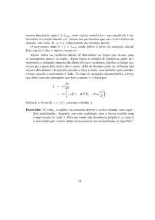 mesma frequência para t À trelax neste regime assintótico e sua amplitude é de-
termindada completamente em termos dos parâmetros que são característica do
sistema, tais como M, k, e η, independente da condição inicial.
O movimento entre 0 < t < trelax ainda reﬂete o efeito da condição inicial.
Este regime é dita o regime transiente.
Vamos voltar ao problema inicial de determinar as forças que atuam para
os passageiros dentro do carro. Agora tendo a solução do problema, onde z(t)
representa a variação temporal da altura do carro, podemos calcular as forças que
atuam para quem ﬁca dentro deste carro. A lei de Newton pode ser utilizada não
só para determinar o trajétoria quando a força é dada, mas também para calcular
a força quando o movimento é dado. No caso de oscilação subamortecida, a força
que atua para um passageiro que tem a massa m é dada por
f = m
d2
z
dt2
= m
µ
−ω2
0(z − ∆R(t)) − 2εω0
dz
dt
¶
.
Sabendo a forma de z = z (t), podemos calcular f.
Exercício: No verão, o asfalto das estradas derrete e acaba criando uma super-
fície ondulatória. Supondo que esta ondulação tem a forma senóide com
comprimento de onda λ. Para um carro cuja frequência própria é ω0, qual é
a velocidade que o carro entra em resonância com a ondulação da superfície?
74
 