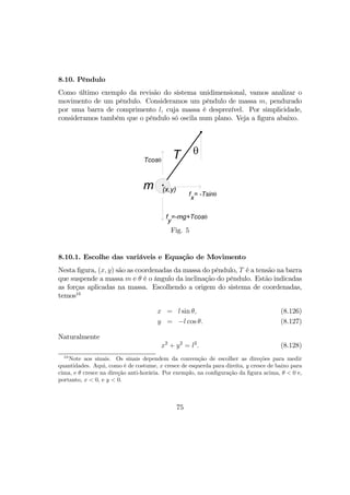 8.10. Pêndulo
Como último exemplo da revisão do sistema unidimensional, vamos analizar o
movimento de um pêndulo. Consideramos um pêndulo de massa m, pendurado
por uma barra de comprimento l, cuja massa é desprezível. Por simplicidade,
consideramos também que o pêndulo só oscila num plano. Veja a ﬁgura abaixo.
T θ
(x,y)
f
x
= -Tsinθ
Tcosθ
f
y
=-mg+Tcosθ
m
Fig. 5
8.10.1. Escolhe das variáveis e Equação de Movimento
Nesta ﬁgura, (x, y) são as coordenadas da massa do pêndulo, T é a tensão na barra
que suspende a massa m e θ é o ângulo da inclinação do pêndulo. Estão indicadas
as forças aplicadas na massa. Escolhendo a origem do sistema de coordenadas,
temos16
x = l sin θ, (8.126)
y = −l cos θ. (8.127)
Naturalmente
x2
+ y2
= l2
. (8.128)
16
Note aos sinais. Os sinais dependem da convenção de escolher as direções para medir
quantidades. Aqui, como é de costume, x cresce de esquerda para direita, y cresce de baixo para
cima, e θ cresce na direção anti-horária. Por exemplo, na conﬁguração da ﬁgura acima, θ < 0 e,
portanto, x < 0, e y < 0.
75
 