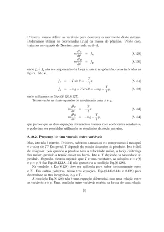 Primeiro, vamos deﬁnir as variáveis para descrever o movimento deste sistema.
Poderíamos utilizar as coordenadas (x, y) da massa do pêndulo. Neste caso,
teríamos as equaçõs de Newton para cada variável,
m
d2
x
dt2
= fx, (8.129)
m
d2
y
dt2
= fy, (8.130)
onde fx e fy são as componentes da força atuando no pêndulo, como indicadas na
ﬁgura. Isto é,
fx = −T sin θ = −
T
l
x, (8.131)
fy = −mg + T cos θ = −mg −
T
l
y, (8.132)
onde utilizamos as Eqs.(8.126,8.127).
Temos então as duas equações de movimento para x e y,
m
d2
x
dt2
= −
T
l
x, (8.133)
m
d2
y
dt2
= −mg −
T
l
y, (8.134)
que parece que as duas equações diferenciais lineares com coeﬁcientes constantes,
e poderiam ser resolvidas utilizando os resultados da seção anterior.
8.10.2. Presença de um vínculo entre variáveis
Mas, isto não é correto. Primeiro, sabemos a massa m e o comprimento l mas qual
é o valor de T? Em geral, T depende do estado dinâmico do pêndulo. Isto é fácil
de imaginar, pois quando o pêndulo tem a velocidade maior, a força centrifuga
ﬁca maior, gerando a tensão maior na barra. Isto é, T depende da velocidade do
pêndulo. Segundo, mesmo supondo que T é uma constante, as soluções x = x(t)
e y = y(t) das Eqs.(8.133,8.134) não garantiria a condição Eq.(8.128).
Na verdade, a Eq.(8.128) deve ser utilizada para saber justamamente quem
é T. Em outras palavras, temos três equações, Eqs.(8.133,8.134 e 8.128) para
determinar os três incógnitas, x, y e T.
A condição Eq.(8.128) não é uma equação diferencial, mas uma relação entre
as variáveis x e y. Uma condição entre variáveis escrita na forma de uma relação
76
 