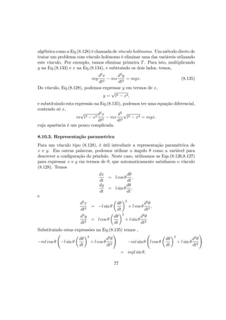 algébrica como a Eq.(8.128) é chamada de vínculo holônomo. Um método direto de
tratar um problema com vínculo holônomo é eliminar uma das variáveis utlizando
este vínculo. Por exemplo, vamos eliminar primeira T. Para isto, multiplicando
y na Eq.(8.133) e x na Eq.(8.134), e subtraindo os dois lados, temos,
my
d2
x
dt2
− mx
d2
y
dt2
= mgx. (8.135)
Do vínculo, Eq.(8.128), podemos expressar y em termos de x,
y =
√
l2 − x2,
e substituindo esta expressão na Eq.(8.135), podemos ter uma equação diferencial,
contendo só x,
m
√
l2 − x2
d2
x
dt2
− mx
d2
dt2
√
l2 − x2 = mgx.
cuja aparência é um pouco complicada.
8.10.3. Representação parametrica
Para um vínculo tipo (8.128), é útil introduzir a representação paramétrica de
x e y. Em outras palavras, podemos utilizar o ângulo θ como a variável para
descrever a conﬁguração do pêndulo. Neste caso, utilizamos as Eqs.(8.126,8.127)
para expressar x e y em termos de θ, que automaticamente satisfazem o vínculo
(8.128). Temos
dx
dt
= l cos θ
dθ
dt
,
dy
dt
= l sin θ
dθ
dt
,
e
d2
x
dt2
= −l sin θ
µ
dθ
dt
¶2
+ l cos θ
d2
θ
dt2
,
d2
y
dt2
= l cos θ
µ
dθ
dt
¶2
+ l sin θ
d2
θ
dt2
Substituindo estas expressões na Eq.(8.135) temos ,
−ml cos θ
Ã
−l sin θ
µ
dθ
dt
¶2
+ l cos θ
d2
θ
dt2
!
−ml sin θ
Ã
l cos θ
µ
dθ
dt
¶2
+ l sin θ
d2
θ
dt2
!
= mgl sin θ,
77
 