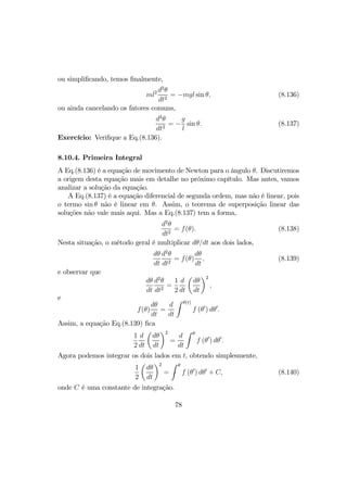 ou simpliﬁcando, temos ﬁnalmente,
ml2 d2
θ
dt2
= −mgl sin θ, (8.136)
ou ainda cancelando os fatores comuns,
d2
θ
dt2
= −
g
l
sin θ. (8.137)
Exercício: Veriﬁque a Eq.(8.136).
8.10.4. Primeira Integral
A Eq.(8.136) é a equação de movimento de Newton para o ângulo θ. Discutiremos
a origem desta equação mais em detalhe no próximo capítulo. Mas antes, vamos
analizar a solução da equação.
A Eq.(8.137) é a equação diferencial de segunda ordem, mas não é linear, pois
o termo sin θ não é linear em θ. Assim, o teorema de superposição linear das
soluções não vale mais aqui. Mas a Eq.(8.137) tem a forma,
d2
θ
dt2
= f(θ). (8.138)
Nesta situação, o método geral é multiplicar dθ/dt aos dois lados,
dθ
dt
d2
θ
dt2
= f(θ)
dθ
dt
, (8.139)
e observar que
dθ
dt
d2
θ
dt2
=
1
2
d
dt
µ
dθ
dt
¶2
,
e
f(θ)
dθ
dt
=
d
dt
Z θ(t)
f (θ0
) dθ0
.
Assim, a equação Eq.(8.139) ﬁca
1
2
d
dt
µ
dθ
dt
¶2
=
d
dt
Z θ
f (θ0
) dθ0
.
Agora podemos integrar os dois lados em t, obtendo simplesmente,
1
2
µ
dθ
dt
¶2
=
Z θ
f (θ0
) dθ0
+ C, (8.140)
onde C é uma constante de integração.
78
 