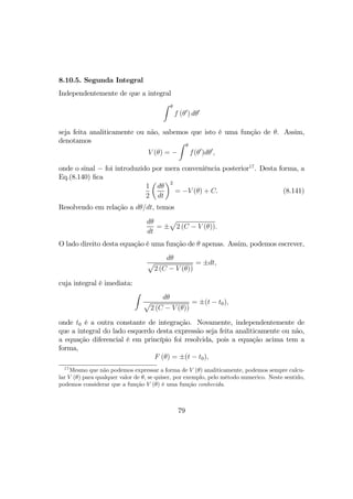 8.10.5. Segunda Integral
Independentemente de que a integral
Z θ
f (θ0
) dθ0
seja feita analiticamente ou não, sabemos que isto é uma função de θ. Assim,
denotamos
V (θ) = −
Z θ
f(θ0
)dθ0
,
onde o sinal − foi introduzido por mera conveniência posterior17
. Desta forma, a
Eq.(8.140) ﬁca
1
2
µ
dθ
dt
¶2
= −V (θ) + C. (8.141)
Resolvendo em relação a dθ/dt, temos
dθ
dt
= ±
p
2 (C − V (θ)).
O lado direito desta equação é uma função de θ apenas. Assim, podemos escrever,
dθ
p
2 (C − V (θ))
= ±dt,
cuja integral é imediata:
Z
dθ
p
2 (C − V (θ))
= ±(t − t0),
onde t0 é a outra constante de integração. Novamente, independentemente de
que a integral do lado esquerdo desta expressão seja feita analiticamente ou não,
a equação diferencial é em princípio foi resolvida, pois a equação acima tem a
forma,
F (θ) = ±(t − t0),
17
Mesmo que não podemos expressar a forma de V (θ) analiticamente, podemos sempre calcu-
lar V (θ) para qualquer valor de θ, se quiser, por exemplo, pelo método numerico. Neste sentido,
podemos considerar que a função V (θ) é uma função conhecida.
79
 