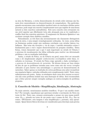 na área da Mecânica, o recém desenvolemento do estudo sobre sistemas não lin-
eares deve essencialmente no desenvolvimento de computadores. Em particular,
quando encontramos uma contradição insolúvel entre as conclusões obtidas nestes
processos, pode surgir um conceito completamente novo que englobe de uma forma
natural os dois conceitos contraditórios. Este novo conceito está certamente em
um nível superior que diﬁcilmente teria sido alcançado sem se ter explicitado o
conﬂito fatal dos conceitos anteriores. O surgimento da Mecânica Quântica é um
excelente exemplo desta dialética cientíﬁca.
Naturalmente, as três fases não necessariamente são claramente distinguíveis
uma da outra, e nem sempre cronologicamente ordenadas. As vezes, novas idéias
ou fenômenos podem surgir sem nenhuma correlação com estudos básicos tra-
balhosos. Mas estas são exceções e, via de regra, o metódo sistemático acima é
fundamental para o real e seguro desenvolvimento da pesquisa cientíﬁca. Desta
forma, vemos claramente que o que é mais importante no estudo de Ciência é
o processo de encadeamento das idéias utilizadas para resolver um determinado
problema e não os resultados individuais.
Assim, o estudo da Física, ou da Ciência em geral, nunca deve ser encarado
como o de simplesmente adquirir conhecimentos enciclopédicos sobre fatos, re-
sultados ou teoremas. O estudo da Física exige aprendiz a dada metodologia e
o processo de desenvolvimento de raciocínío. Os leitores devem ser bem cientes
do fato de que os problemas tratados num curso como este são meros exemplos
utilizados só para ilustrar esta metodologia e o processo de desenvolvimento de
raciocíneo. Saber apenas os resultados de certos problemas sem saber reconstituir
sua sequência lógica e métodos utilizados será completamente inútil. Neste curso,
enfatizaremos este ponto. Assim, os estudantes deste curso deve encarar os exercí-
cios não como problema isolado mas uma ilustração de idéias. Será recomendado
que o leitor procure sempre exemplos análogos ou contra-exemplos do problema
proposta.
2. Conceito de Modelo - Simpliﬁcação, Idealização, Abstração
Na seção anterior, mencionamos modelos cientíﬁcos. O que é um modelo cientí-
ﬁco? Por exemplo, suponhamos que queremos estudar o movimento da Terra em
torno do Sol. Neste caso, estamos acustomados a pensar em uma massa pontif-
orme MTerra girando em torno de um ponto com a massa do Sol, MSol, ﬁxo no
centro. Obviamente, esta imagem é uma simpliﬁcação e, portanto, uma aproxi-
mação. Quais fatores físicos deveriam ser considerados para descrição mais precisa
8
 