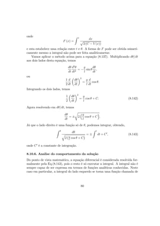 onde
F (x) =
Z x
dx
p
2 (C − V (x))
e esta estabelece uma relação entre t e θ. A forma de F pode ser obtida númeri-
camente mesmo a integral não pode ser feita analiticametne.
Vamos aplicar o método acima para a equação (8.137). Multiplicando dθ/dt
aos dois lados desta equação, temos
dθ
dt
d2
θ
dt2
= −
g
l
sin θ
dθ
dt
,
ou
1
2
d
dt
µ
dθ
dt
¶2
=
g
l
d
dt
cos θ.
Integrando os dois lados, temos
1
2
µ
dθ
dt
¶2
=
g
l
cos θ + C. (8.142)
Agora resolvendo em dθ/dt, temos
dθ
dt
= ±
r
2
³g
l
cos θ + C
´
.
Já que o lado direito é uma função só de θ, podemos integrar, obtendo,
Z θ
dθ
q
2
¡g
l
cos θ + C
¢ = ±
Z t
dt + C0
, (8.143)
onde C0
é a constante de integração.
8.10.6. Analise do comportamento da solução
Do ponto de vista matemático, a equação diferencial é considerada resolvida for-
malmente pela Eq.(8.143), pois o resto é só executar a integral. A integral não é
sempre capaz de ser expressa em termos de funções analíticas conhecidas. Neste
caso em particular, a integral do lado esquerdo se torna uma função chamada de
80
 