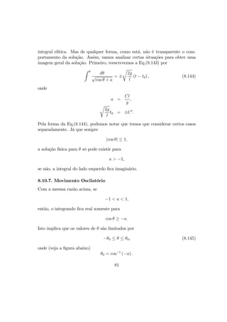 integral elítica. Mas de qualquer forma, como está, não é transparente o com-
portamento da solução. Assim, vamos analizar certas situações para obter uma
imagem geral da solução. Primeiro, reescrevemos a Eq.(8.143) por
Z θ
dθ
√
cos θ + a
= ±
r
2g
l
(t − t0) , (8.144)
onde
a =
Cl
g
,
r
2g
l
t0 = ±C0
.
Pela forma da Eq.(8.144), podemos notar que temos que considerar certos casos
separadamente. Já que sempre
|cos θ| ≤ 1,
a solução física para θ só pode existir para
a > −1,
se não, a integral do lado esquerdo ﬁca imaginário.
8.10.7. Movimento Oscilatório
Com a mesma razão acima, se
−1 < a < 1,
então, o integrando ﬁca real somente para
cos θ ≥ −a.
Isto implica que os valores de θ são limitados por
−θ0 ≤ θ ≤ θ0, (8.145)
onde (veja a ﬁgura abaixo)
θ0 = cos−1
(−a) .
81
 