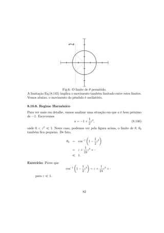 x=-a
Fig.6: O limite de θ permitido.
A limitação Eq.(8.145) implica o movimento também limitado entre estes limites.
Vemos abaixo, o movimento do pêndulo é oscilatório.
8.10.8. Regime Harmônico
Para ver mais em detalhe, vamos analizar uma situação em que a é bem próximo
de −1. Escrevemos
a = −1 +
1
2
ε2
, (8.146)
onde 0 < ε2
¿ 1. Neste caso, podemos ver pela ﬁgura acima, o limite de θ, θ0
também ﬁca pequeno. De fato,
θ0 = cos−1
µ
1 −
1
2
ε2
¶
= ε +
1
24
ε3
+ ·
¿ 1.
Exercício: Prove que
cos−1
µ
1 −
1
2
ε2
¶
= ε +
1
24
ε3
+ ·
para ε ¿ 1.
82
 