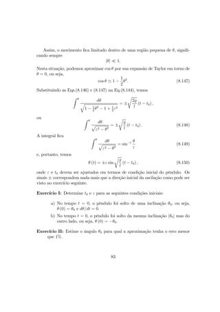 Assim, o movimento ﬁca limitado dentro de uma região pequena de θ, signiﬁ-
cando sempre
|θ| ¿ 1.
Nesta situação, podemos aproximar cos θ por sua expansão de Taylor em torno de
θ = 0, ou seja,
cos θ ' 1 −
1
2
θ2
. (8.147)
Substituindo as Eqs.(8.146) e (8.147) na Eq.(8.144), temos
Z θ
dθ
q
1 − 1
2
θ2
− 1 + 1
2
ε2
= ±
r
2g
l
(t − t0) ,
ou Z θ
dθ
p
ε2 − θ2
= ±
r
g
l
(t − t0) . (8.148)
A integral ﬁca Z θ
dθ
p
ε2 − θ2
= sin−1 θ
ε
(8.149)
e, portanto, temos
θ (t) = ±ε sin
r
g
l
(t − t0) , (8.150)
onde ε e t0 devem ser ajustados em termos de condição inicial do pêndulo. Os
sinais ± correspondem nada mais que a direção inicial da oscilação como pode ser
visto no exercício seguinte.
Exercício I: Determine t0 e ε para as seguintes condições iniciais:
a) No tempo t = 0, o pêndulo foi solto de uma inclinação θ0, ou seja,
θ (0) = θ0 e dθ/dt = 0.
b) No tempo t = 0, o pêndulo foi solto da mesma inclinação |θ0| mas do
outro lado, ou seja, θ (0) = −θ0.
Exercício II: Estime o ângulo θ0 para qual a aproximação tenha o erro menor
que 1%.
83
 