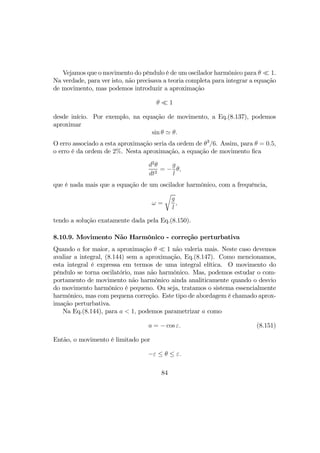 Vejamos que o movimento do pêndulo é de um oscilador harmônico para θ ¿ 1.
Na verdade, para ver isto, não precisava a teoria completa para integrar a equação
de movimento, mas podemos introduzir a aproximação
θ ¿ 1
desde início. Por exemplo, na equação de movimento, a Eq.(8.137), podemos
aproximar
sin θ ' θ.
O erro associado a esta aproximação seria da ordem de θ3
/6. Assim, para θ = 0.5,
o erro é da ordem de 2%. Nesta aproximação, a equação de movimento ﬁca
d2
θ
dt2
= −
g
l
θ,
que é nada mais que a equação de um oscilador harmônico, com a frequência,
ω =
r
g
l
,
tendo a solução exatamente dada pela Eq.(8.150).
8.10.9. Movimento Não Harmônico - correção perturbativa
Quando a for maior, a aproximação θ ¿ 1 não valeria mais. Neste caso devemos
avaliar a integral, (8.144) sem a aproximação, Eq.(8.147). Como mencionamos,
esta integral é expressa em termos de uma integral elítica. O movimento do
pêndulo se torna oscilatório, mas não harmônico. Mas, podemos estudar o com-
portamento de movimento não harmônico ainda analiticamente quando o desvio
do movimento harmônico é pequeno. Ou seja, tratamos o sistema essencialmente
harmônico, mas com pequena correção. Este tipo de abordagem é chamado aprox-
imação perturbativa.
Na Eq.(8.144), para a < 1, podemos parametrizar a como
a = − cos ε. (8.151)
Então, o movimento é limitado por
−ε ≤ θ ≤ ε.
84
 