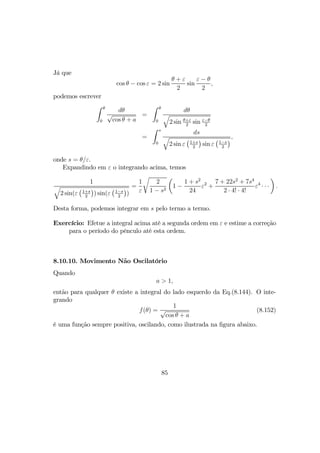 Já que
cos θ − cos ε = 2 sin
θ + ε
2
sin
ε − θ
2
,
podemos escrever
Z θ
0
dθ
√
cos θ + a
=
Z θ
0
dθ
q
2 sin θ+ε
2
sin ε−θ
2
=
Z s
0
ds
q
2 sin ε
¡1+s
2
¢
sin ε
¡1−s
2
¢,
onde s = θ/ε.
Expandindo em ε o integrando acima, temos
1
q
2 sin(ε
¡1+s
2
¢
) sin(ε
¡1−s
2
¢
)
=
1
ε
r
2
1 − s2
µ
1 −
1 + s2
24
ε2
+
7 + 22s2
+ 7s4
2 · 4! · 4!
ε4
· · ·
¶
.
Desta forma, podemos integrar em s pelo termo a termo.
Exercício: Efetue a integral acima até a segunda ordem em ε e estime a correção
para o período do pênculo até esta ordem.
8.10.10. Movimento Não Oscilatório
Quando
a > 1,
então para qualquer θ existe a integral do lado esquerdo da Eq.(8.144). O inte-
grando
f(θ) =
1
√
cos θ + a
(8.152)
é uma função sempre positiva, oscilando, como ilustrada na ﬁgura abaixo.
85
 