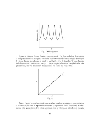 θ
integrandof(θ)
Fig. 7 O integrando
Agora, a integral é uma função crescente em θ. Na ﬁgura abaixo, ilustramos
o comportamento da integral, e como θ ﬁca determinado como função do tempo
t. Nesta ﬁgura, escolhemos o sinal + na Eq.(8.144). O ângulo θ é uma função
indeﬁnidamente crescente no tempo t. Isto é, o pêndulo tem a energia inicial tão
grande que, em vez de oscilar, ﬁca rodando em torno do ponto ﬁxo.
ωt
θ
Fig. 8
Como vimos, o movimento de um pêndulo muda o seu comportamento com
o valor da constante a. Queremos entender o signiﬁcado desta constante. Certa-
mente esta quantidade deve estar associada com a velocidade inicial ou a energia
86
 