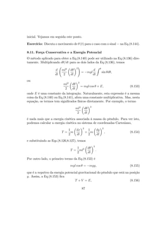 inicial. Vejamos em seguida este ponto.
Exercício: Discuta o movimento de θ (t) para o caso com o sinal − na Eq.(8.144).
8.11. Força Conservativa e a Energia Potencial
O método aplicado para obter a Eq.(8.140) pode ser utilizado na Eq.(8.136) dire-
tamente. Multiplicando dθ/dt para os dois lados da Eq.(8.136), temos
d
dt
Ã
ml2
2
µ
dθ
dt
¶2
!
= −mgl
d
dt
Z θ
sin θdθ,
ou
ml2
2
µ
dθ
dt
¶2
= mgl cos θ + E, (8.153)
onde E é uma constante da integração. Naturalmente, esta expressão é a mesma
coisa da Eq.(8.140) ou Eq.(8.141), afora uma constante multiplicativa. Mas, nesta
equação, os termos tem signiﬁcados físicos diretamente. Por exemplo, o termo
ml2
2
µ
dθ
dt
¶2
é nada mais que a energia cinética associada à massa do pêndulo. Para ver isto,
podemos calcular a energia cinética no sistema de coordenadas Cartesiano,
T =
1
2
m
µ
dx
dt
¶2
+
1
2
m
µ
dy
dt
¶2
, (8.154)
e substituindo as Eqs.(8.126,8.127), temos
T =
1
2
ml2
µ
dθ
dt
¶2
.
Por outro lado, o primeiro termo da Eq.(8.153) é
mgl cos θ = −mgy, (8.155)
que é a negativa da energia potencial gravitacional do pêndulo que está na posição
y. Assim, a Eq.(8.153) ﬁca
T + V = E, (8.156)
87
 
