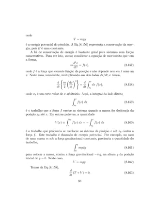 onde
V = mgy
é a energia potencial do pêndulo. A Eq.(8.156) representa a conservação da ener-
gia, pois E é uma constante.
A lei de conservação de energia é bastante geral para sistemas com forças
conservativas. Para ver isto, vamos considerar a equação de movimento que tem
a forma,
m
d2
x
dt2
= f(x), (8.157)
onde f é a força que somente função da posição e não depende nem em t nem em
v. Neste caso, novamente, multiplicando aos dois lados dx/dt, e temos,
d
dt
(
m
2
µ
dx
dt
¶2
)
=
d
dt
Z x
x0
dx f(x), (8.158)
onde x0 é um certo valor de x arbitrário. Aqui, a integral do lado direito
Z x
x0
f(x) dx (8.159)
é o trabalho que a força f exerce ao sistema quando a massa for deslocada da
posição x0 até x. Em outras palavras, a quantidade
V (x) ≡
Z x0
x
f(x) dx = −
Z x
x0
f(x) dx (8.160)
é o trabalho que precisaria se recolocar ao sistema da posição x até x0 contra a
força f. Este trabalho é chamado de energia potencial. Por exemplo, no caso
de uma massa m sob a força gravitacional constante, precisaria a quantidade do
trabalho, Z y
0
mgdy (8.161)
para colocar a massa, contra a força gravitacional −mg, na altura y da posição
inicial de y = 0. Neste caso,
V = mgy. (8.162)
Temos da Eq.(8.158),
d
dt
(T + V ) = 0, (8.163)
88
 