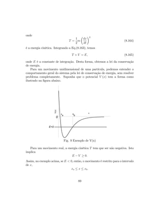 onde
T =
1
2
m
µ
dx
dt
¶2
(8.164)
é a energia cinética. Integrando a Eq.(8.163), temos
T + V = E, (8.165)
onde E é a constante de integração. Desta forma, obtemos a lei da conservação
de energia.
Para um movimento unidimensional de uma partícula, podemos entender o
comportamento geral do sistema pela lei de conservação de energia, sem resolver
problema completamente. Suponha que o potencial V (x) tem a forma como
ilustrado na ﬁgura abaixo.
x
V(x)
0
E<0
x
a
x
b
Fig. 9 Exemplo de V(x)
Para um movimento real, a energia cinética T tem que ser não negativa. Isto
implica
E − V ≥ 0.
Assim, no exemplo acima, se E < 0, então, o movimento é restrito para o intervalo
de x,
xa ≤ x ≤ xb.
89
 