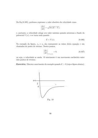 Da Eq.(8.165), podemos expressar o valor absoluto da velocidade como
¯
¯
¯
¯
dx
dt
¯
¯
¯
¯ =
p
2m (E − V ),
e, portanto, a velocidade atinge seu valor máximo quando atravessa o fundo do
potencial V (x), e se torna nula quando
E = V (x). (8.166)
No exemplo da ﬁgura, xa e xb são exatamente as raízes desta equação e são
chamados de ponto de retorno. Nestes pontos,
¯
¯
¯
¯
dx
dt
¯
¯
¯
¯
x=xa,xb
= 0, (8.167)
ou seja, a velocidade se anula. O movimento é um movimento oscilatório entre
dois pontos de retorno.
Exercício: Discuta o movimento do exemplo quando E > 0 (veja a ﬁgura abaixo).
x
V(x)
0
E>0
Fig. 10
90
 