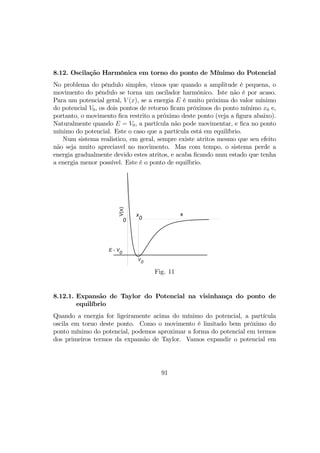 8.12. Oscilação Harmônica em torno do ponto de Mínimo do Potencial
No problema do pêndulo simples, vimos que quando a amplitude é pequena, o
movimento do pêndulo se torna um oscilador harmônico. Iste não é por acaso.
Para um potencial geral, V (x), se a energia E é muito próxima do valor mínimo
do potencial V0, os dois pontos de retorno ﬁcam próximos do ponto mínimo x0 e,
portanto, o movimento ﬁca restrito a próximo deste ponto (veja a ﬁgura abaixo).
Naturalmente quando E = V0, a partícula não pode movimentar, e ﬁca no ponto
mínimo do potencial. Este o caso que a partícula está em equilíbrio.
Num sistema realistico, em geral, sempre existe atritos mesmo que seu efeito
não seja muito apreciavel no movimento. Mas com tempo, o sistema perde a
energia gradualmente devido estes atritos, e acaba ﬁcando num estado que tenha
a energia menor possível. Este é o ponto de equilbrio.
x
V(x)
0
E ∼ V
0
V
0
x
0
Fig. 11
8.12.1. Expansão de Taylor do Potencial na visinhança do ponto de
equilíbrio
Quando a energia for ligeiramente acima do mínimo do potencial, a partícula
oscila em torno deste ponto. Como o movimento é limitado bem próximo do
ponto mínimo do potencial, podemos aproximar a forma do potencial em termos
dos primeiros termos da expansão de Taylor. Vamos expandir o potencial em
91
 