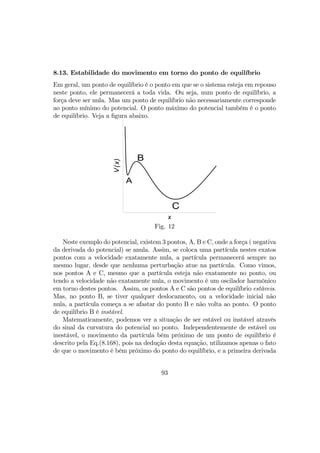 8.13. Estabilidade do movimento em torno do ponto de equilíbrio
Em geral, um ponto de equilíbrio é o ponto em que se o sistema esteja em repouso
neste ponto, ele permanecerá a toda vida. Ou seja, num ponto de equilíbrio, a
força deve ser nula. Mas um ponto de equilíbrio não necessariamente corresponde
ao ponto mínimo do potencial. O ponto máximo do potencial também é o ponto
de equilíbrio. Veja a ﬁgura abaixo.
x
V(x)
A
B
C
Fig. 12
Neste exemplo do potencial, existem 3 pontos, A, B e C, onde a força ( negativa
da derivada do potencial) se anula. Assim, se coloca uma partícula nestes exatos
pontos com a velocidade exatamente nula, a partícula permanecerá sempre no
mesmo lugar, desde que nenhuma perturbação atue na partícula. Como vimos,
nos pontos A e C, mesmo que a partícula esteja não exatamente no ponto, ou
tendo a velocidade não exatamente nula, o movimento é um oscilador harmônico
em torno destes pontos. Assim, os pontos A e C são pontos de equilíbrio estáveis.
Mas, no ponto B, se tiver qualquer deslocamento, ou a velocidade inicial não
nula, a partícula começa a se afastar do ponto B e não volta ao ponto. O ponto
de equilíbrio B é instável.
Matematicamente, podemos ver a situação de ser estável ou instável através
do sinal da curvatura do potencial no ponto. Independentemente de estável ou
inestável, o movimento da partícula bém próximo de um ponto de equilíbrio é
descrito pela Eq.(8.168), pois na dedução desta equação, utilizamos apenas o fato
de que o movimento é bém próximo do ponto do equilíbrio, e a primeira derivada
93
 