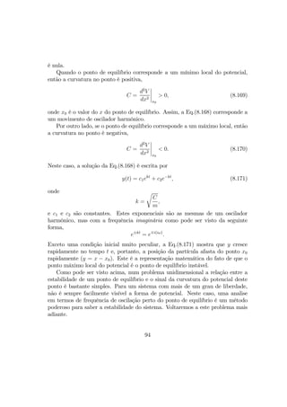 é nula.
Quando o ponto de equilíbrio corresponde a um mínimo local do potencial,
então a curvatura no ponto é positiva,
C =
d2
V
dx2
¯
¯
¯
¯
x0
> 0, (8.169)
onde x0 é o valor do x do ponto de equilíbrio. Assim, a Eq.(8.168) corresponde a
um movimento de oscilador harmônico.
Por outro lado, se o ponto de equilíbrio corresponde a um máximo local, então
a curvatura no ponto é negativa,
C =
d2
V
dx2
¯
¯
¯
¯
x0
< 0. (8.170)
Neste caso, a solução da Eq.(8.168) é escrita por
y(t) = c1ekt
+ c2e−kt
, (8.171)
onde
k =
r
C
m
,
e c1 e c2 são constantes. Estes exponenciais são as mesmas de um oscilador
harmônico, mas com a frequência imaginária como pode ser visto da seguinte
forma,
e±kt
= e∓i(iω)
.
Exceto uma condição inicial muito peculiar, a Eq.(8.171) mostra que y cresce
rapidamente no tempo t e, portanto, a posição da partícula afasta do ponto x0
rapidamente (y = x − x0). Este é a representação matemática do fato de que o
ponto máximo local do potencial é o ponto de equilíbrio instável.
Como pode ser visto acima, num problema unidimensional a relação entre a
estabilidade de um ponto de equilíbrio e o sinal da curvatura do potencial deste
ponto é bastante simples. Para um sistema com mais de um grau de liberdade,
não é sempre facilmente visível a forma de potencial. Neste caso, uma analise
em termos de frequência de oscilação perto do ponto de equilíbrio é um método
poderoso para saber a estabilidade do sistema. Voltaremos a este problema mais
adiante.
94
 