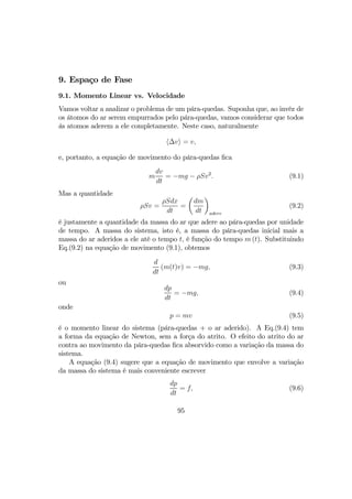 9. Espaço de Fase
9.1. Momento Linear vs. Velocidade
Vamos voltar a analizar o problema de um pára-quedas. Suponha que, ao invéz de
os átomos do ar serem empurrados pelo pára-quedas, vamos considerar que todos
ás atomos aderem a ele completamente. Neste caso, naturalmente
h∆vi = v,
e, portanto, a equação de movimento do pára-quedas ﬁca
m
dv
dt
= −mg − ρSv2
. (9.1)
Mas a quantidade
ρSv =
ρSdx
dt
=
µ
dm
dt
¶
adere
(9.2)
é justamente a quantidade da massa do ar que adere ao pára-quedas por unidade
de tempo. A massa do sistema, isto é, a massa do pára-quedas inicial mais a
massa do ar aderidos a ele até o tempo t, é função do tempo m (t). Substituindo
Eq.(9.2) na equação de movimento (9.1), obtemos
d
dt
(m(t)v) = −mg, (9.3)
ou
dp
dt
= −mg, (9.4)
onde
p = mv (9.5)
é o momento linear do sistema (pára-quedas + o ar aderido). A Eq.(9.4) tem
a forma da equação de Newton, sem a força do atrito. O efeito do atrito do ar
contra ao movimento da pára-quedas ﬁca absorvido como a variação da massa do
sistema.
A equação (9.4) sugere que a equação de movimento que envolve a variação
da massa do sistema é mais conveniente escrever
dp
dt
= f, (9.6)
95
 