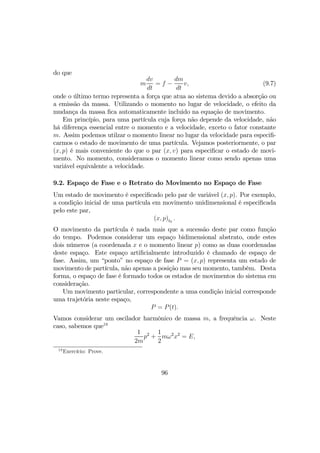 do que
m
dv
dt
= f −
dm
dt
v, (9.7)
onde o último termo representa a força que atua ao sistema devido a absorção ou
a emissão da massa. Utilizando o momento no lugar de velocidade, o efeito da
mudança da massa ﬁca automaticamente incluido na equação de movimento.
Em princípio, para uma partícula cuja força não depende da velocidade, não
há diferença essencial entre o momento e a velocidade, exceto o fator constante
m. Assim podemos utilzar o momento linear no lugar da velocidade para especiﬁ-
carmos o estado de movimento de uma partícula. Vejamos posteriormente, o par
(x, p) é mais conveniente do que o par (x, v) para especiﬁcar o estado de movi-
mento. No momento, consideramos o momento linear como sendo apenas uma
variável equivalente a velocidade.
9.2. Espaço de Fase e o Retrato do Movimento no Espaço de Fase
Um estado de movimento é especiﬁcado pelo par de variável (x, p). Por exemplo,
a condição inicial de uma partícula em movimento unidimensional é especiﬁcada
pelo este par,
(x, p)t0
.
O movimento da partícula é nada mais que a sucessão deste par como função
do tempo. Podemos considerar um espaço bidimensional abstrato, onde estes
dois números (a coordenada x e o momento linear p) como as duas coordenadas
deste espaço. Este espaço artiﬁcialmente introduzido é chamado de espaço de
fase. Assim, um “ponto” no espaço de fase P = (x, p) representa um estado de
movimento de partícula, não apenas a posição mas seu momento, também. Desta
forma, o espaço de fase é formado todos os estados de movimentos do sistema em
consideração.
Um movimento particular, correspondente a uma condição inicial corresponde
uma trajetória neste espaço,
P = P(t).
Vamos considerar um oscilador harmônico de massa m, a frequência ω. Neste
caso, sabemos que18
1
2m
p2
+
1
2
mω2
x2
= E,
18
Exercício: Prove.
96
 