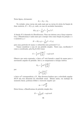 Nesta ﬁgura, obviamente
E1 < E2 < E3.
Na verdade, estas curvas são nada mais que as curvas de níveis da função de
duas variáveis, H = H(x, p), onde, no caso de osculador harmônico,
H(x, p) =
1
2m
p2
+
1
2
mω2
x2
.
A função H é chamada de Hamiltoniana. Para um sistema com a força conserva-
tiva, a Hamiltoniana é nada mais que a energia vista como função da posição x e
o momento p, e
H = H(x, p) =
1
2m
p2
+ V (x)
para uma partícula de massa m submetida num potencial V (x).
Vamos considerar o caso de um pêndulo simples. Neste caso, escolhendo θ
como a coordenada, pela Eq.(8.153) temos
E =
1
2
ml2
µ
dθ
dt
¶2
− mgl cos θ.
Observe que nesta expressão, o fator ml2
está fazendo o papel da massa para o
movimento angular do pêndulo. Isto é, se comparamos a energia cinética
EK =
1
2
ml2
µ
dθ
dt
¶2
por
1
2
M
µ
dx
dt
¶2
,
o fator ml2
corresponderia a M. Mas devemos lembrar que a velocidade angular
dθ/dt não tem dimensão da velocidade usual. Mesmo assim, em analogia do
momento linear, podemos deﬁnir o momento angular por
pθ = ml2 dθ
dt
.
Desta forma, a Hamiltoniana do pêndulo simples ﬁca
H =
1
2ml2
p2
θ − mgl cos θ.
98
 